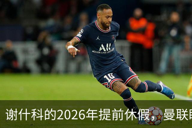 谢什科的2026年提前休假，曼联眼馋新援前来补位
